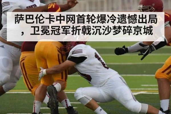 萨巴伦卡中网首轮爆冷遗憾出局，卫冕冠军折戟沉沙梦碎京城